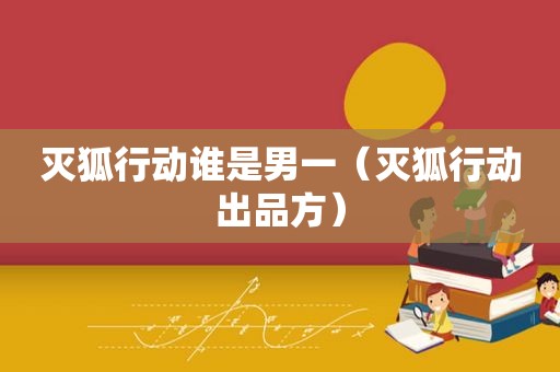 灭狐行动谁是男一（灭狐行动出品方）
