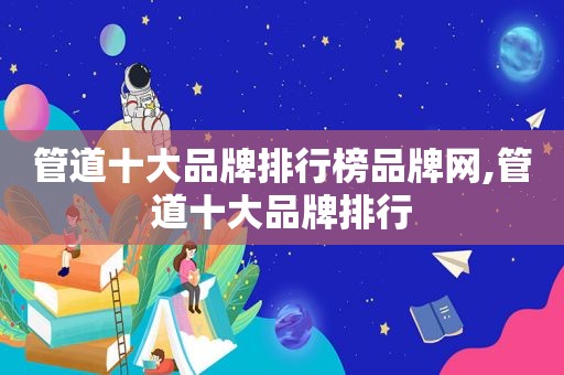 管道十大品牌排行榜品牌网,管道十大品牌排行
