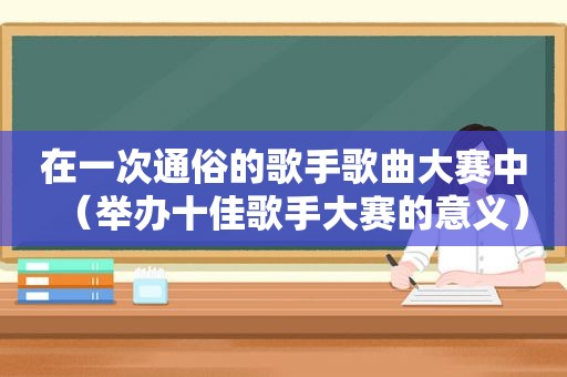 在一次通俗的歌手歌曲大赛中（举办十佳歌手大赛的意义）