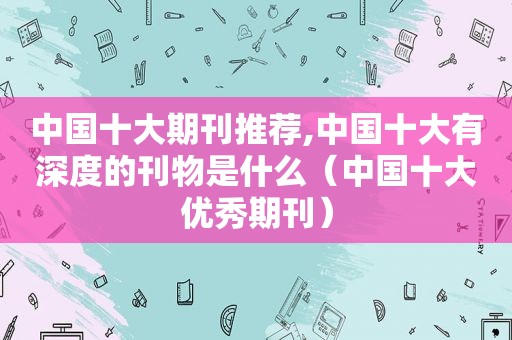 中国十大期刊推荐,中国十大有深度的刊物是什么（中国十大优秀期刊）