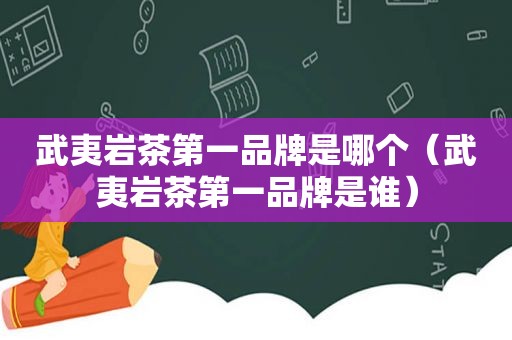 武夷岩茶第一品牌是哪个（武夷岩茶第一品牌是谁）