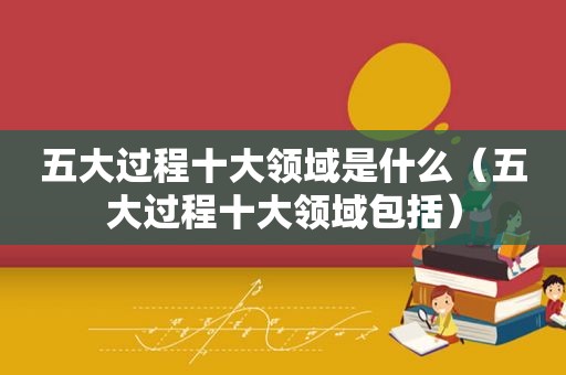 五大过程十大领域是什么（五大过程十大领域包括）