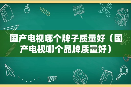 国产电视哪个牌子质量好（国产电视哪个品牌质量好）
