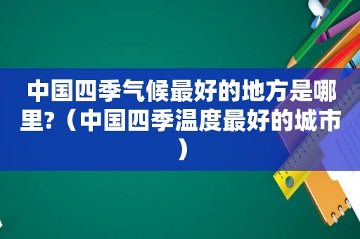 中国四季气候最好的地方是哪里?（中国四季温度最好的城市）