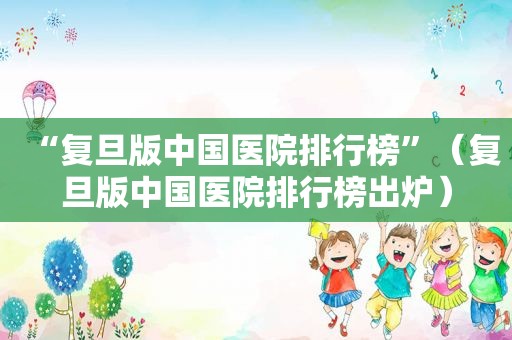 “复旦版中国医院排行榜”（复旦版中国医院排行榜出炉）