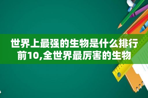 世界上最强的生物是什么排行前10,全世界最厉害的生物