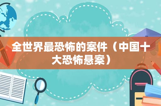 全世界最恐怖的案件（中国十大恐怖悬案）
