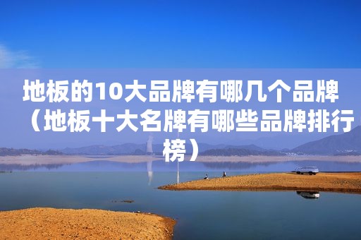 地板的10大品牌有哪几个品牌（地板十大名牌有哪些品牌排行榜）