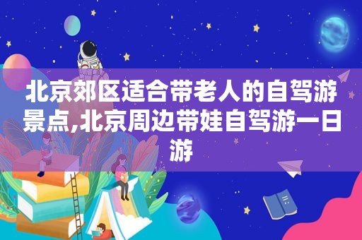 北京郊区适合带老人的自驾游景点,北京周边带娃自驾游一日游