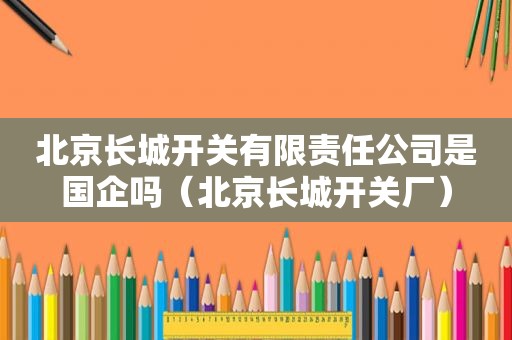 北京长城开关有限责任公司是国企吗（北京长城开关厂）