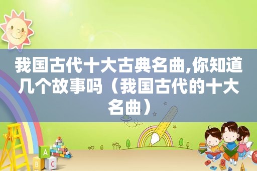 我国古代十大古典名曲,你知道几个故事吗（我国古代的十大名曲）