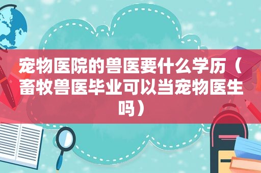 宠物医院的兽医要什么学历（畜牧兽医毕业可以当宠物医生吗）
