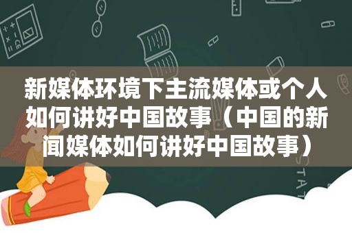 新媒体环境下主流媒体或个人如何讲好中国故事（中国的新闻媒体如何讲好中国故事）