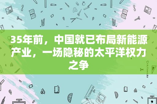 35年前，中国就已布局新能源产业，一场隐秘的太平洋权力之争