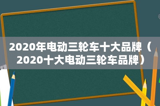 2020年电动三轮车十大品牌（2020十大电动三轮车品牌）