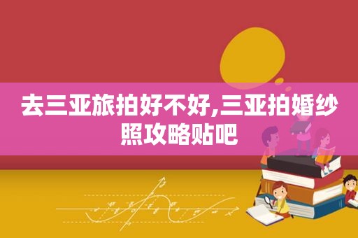 去三亚旅拍好不好,三亚拍婚纱照攻略贴吧