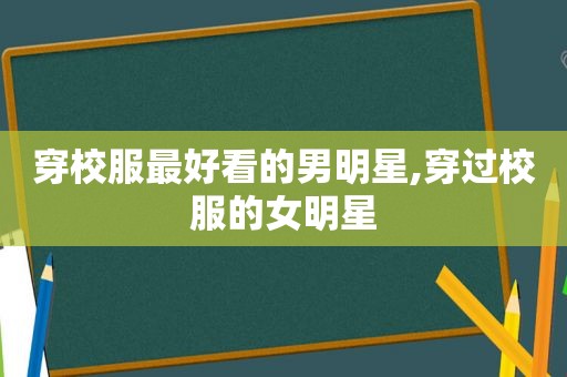 穿校服最好看的男明星,穿过校服的女明星