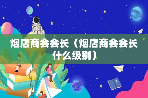 烟店商会会长（烟店商会会长什么级别）