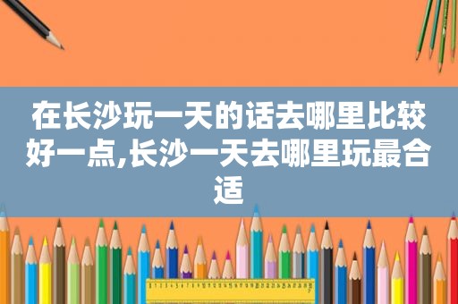 在长沙玩一天的话去哪里比较好一点,长沙一天去哪里玩最合适
