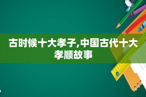 古时候十大孝子,中国古代十大孝顺故事