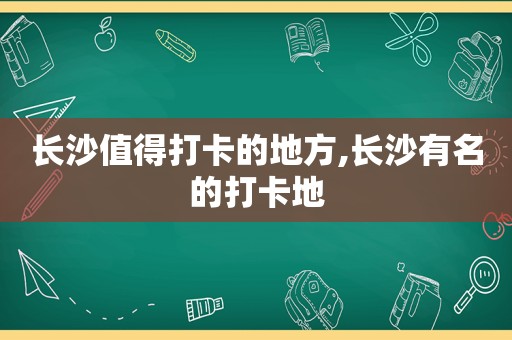 长沙值得打卡的地方,长沙有名的打卡地