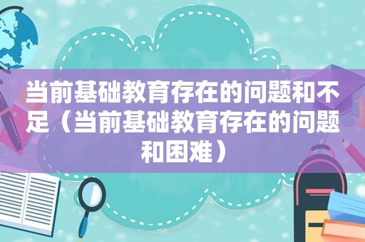 当前基础教育存在的问题和不足（当前基础教育存在的问题和困难）