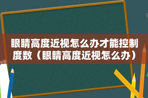 眼睛高度近视怎么办才能控制度数（眼睛高度近视怎么办）
