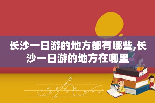长沙一日游的地方都有哪些,长沙一日游的地方在哪里
