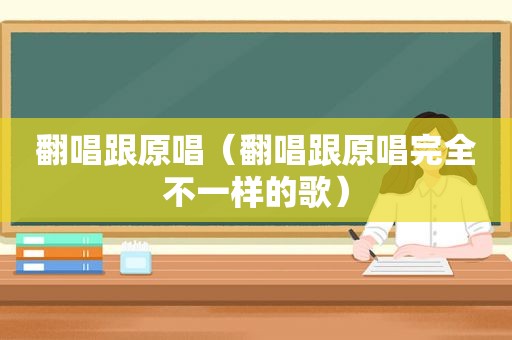 翻唱跟原唱（翻唱跟原唱完全不一样的歌）