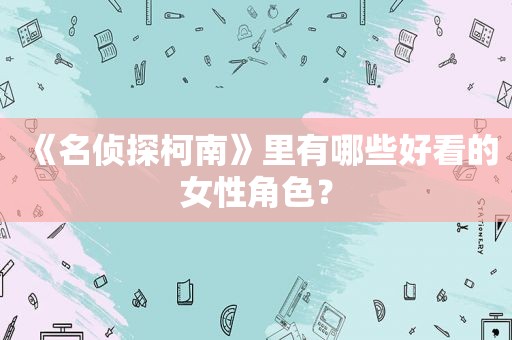 《名侦探柯南》里有哪些好看的女性角色？