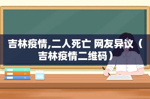 吉林疫情,二人死亡 网友异议（吉林疫情二维码）