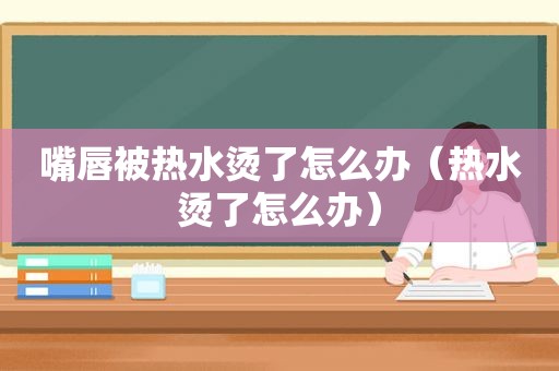 嘴唇被热水烫了怎么办（热水烫了怎么办）