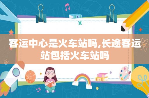 客运中心是火车站吗,长途客运站包括火车站吗