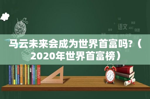 马云未来会成为世界首富吗?（2020年世界首富榜）