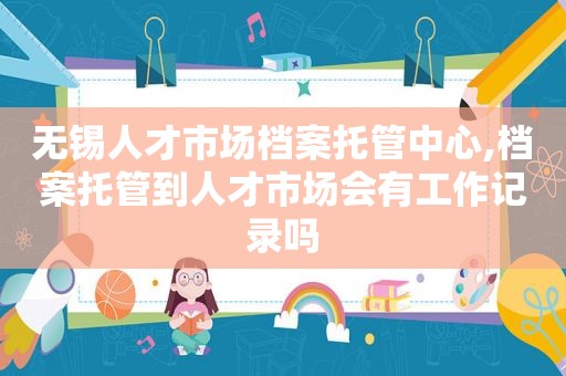 无锡人才市场档案托管中心,档案托管到人才市场会有工作记录吗