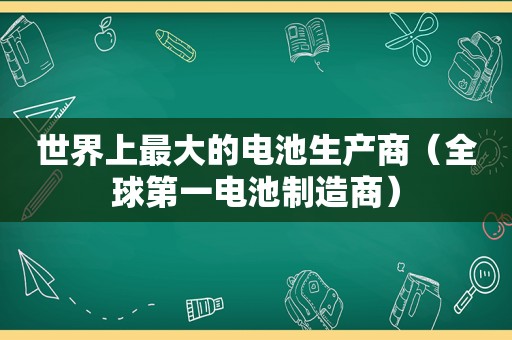 世界上最大的电池生产商（全球第一电池制造商）