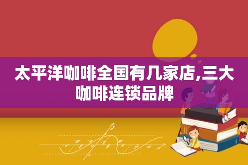 太平洋咖啡全国有几家店,三大咖啡连锁品牌