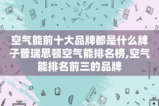 空气能前十大品牌都是什么牌子普瑞思顿空气能排名榜,空气能排名前三的品牌