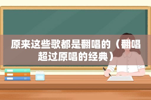 原来这些歌都是翻唱的（翻唱超过原唱的经典）