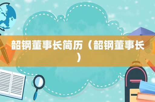 韶钢董事长简历（韶钢董事长）