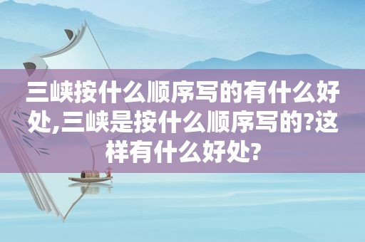 三峡按什么顺序写的有什么好处,三峡是按什么顺序写的?这样有什么好处?