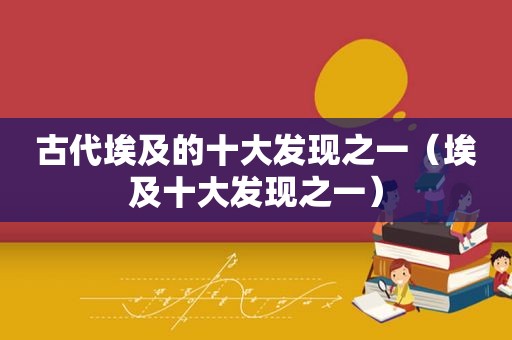 古代埃及的十大发现之一（埃及十大发现之一）