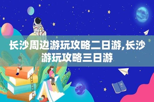 长沙周边游玩攻略二日游,长沙游玩攻略三日游