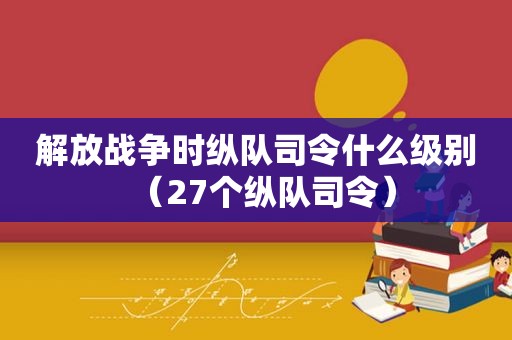 解放战争时纵队司令什么级别（27个纵队司令）