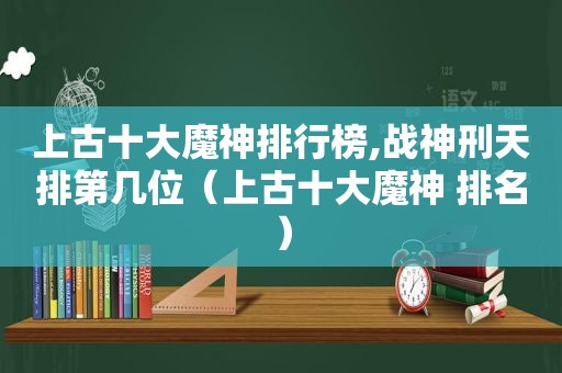 上古十大魔神排行榜,战神刑天排第几位（上古十大魔神 排名）