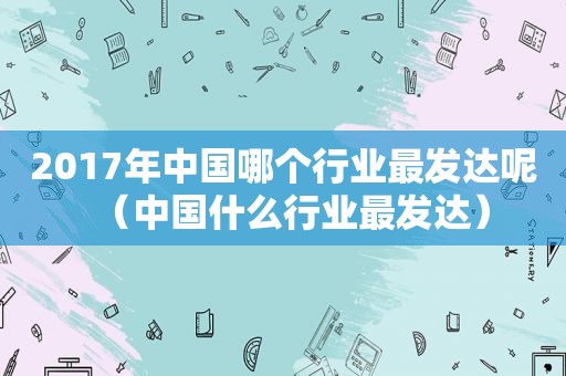 2017年中国哪个行业最发达呢（中国什么行业最发达）