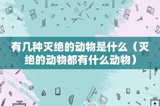 有几种灭绝的动物是什么（灭绝的动物都有什么动物）