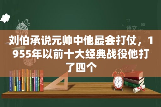刘伯承说元帅中他最会打仗，1955年以前十大经典战役他打了四个