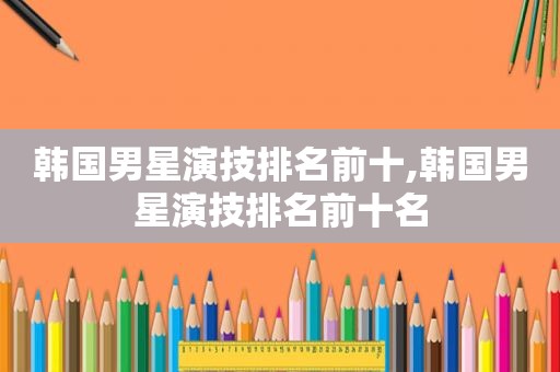 韩国男星演技排名前十,韩国男星演技排名前十名