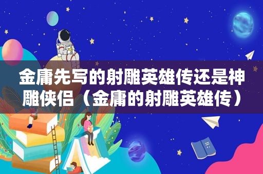 金庸先写的射雕英雄传还是神雕侠侣（金庸的射雕英雄传）